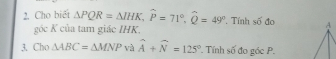 Cho biết △ PQR=△ IHK, widehat P=71°, widehat Q=49° Tính số đo 
góc K của tam giác IHK. 
3. Cho △ ABC=△ MNP và widehat A+widehat N=125° ' Tính số đo góc P.