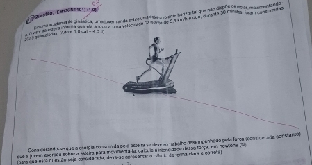 (1)?2uestão: (EMTJGNT 101) (1,0) 
Ein uma acatemis de cinsática, uma jovem anda sobre unté "leira rolante horizontal que não dispão de molor movimentando 
O visor de caera igima que om uma nsem anda ssóndo conttura no 6 a umm a que, durame 30 mínulo a amacoma, inida 
222 5 quilocalonas. (Adote 1,0csc =4,0,r
Considerando-se que a esergia consumida pela esteira se deve so trabalho desempenhado pela força (considerada constante) 
que a jovem exerceu sobre a exeira para movimentá-la, calcule a iensidade dessa força, em newtons (N) 
(para que esta questão seja considerada, deve-se apresemar o cálculo de forma clara e correta)