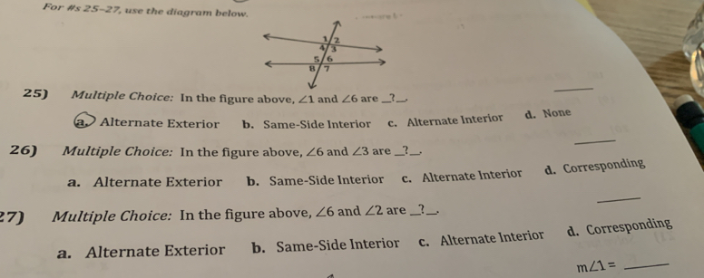 For #s 25-27, use the diagram below.
_
25) Multiple Choice: In the figure above, ∠ 1 and ∠ 6 are_ ?_ .
a Alternate Exterior b. Same-Side Interior c. Alternate Interior d. None
_
26) Multiple Choice: In the figure above, ∠ 6 and ∠ 3 are __?_
a. Alternate Exterior b. Same-Side Interior c. Alternate Interior d. Corresponding
_
27) Multiple Choice: In the figure above, ∠ 6 and ∠ 2 are _?_
a. Alternate Exterior b. Same-Side Interior c. Alternate Interior d. Corresponding
_ m∠ 1=