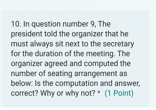 In question number 9, The 
president told the organizer that he 
must always sit next to the secretary 
for the duration of the meeting. The 
organizer agreed and computed the 
number of seating arrangement as 
below: Is the computation and answer, 
correct? Why or why not? * (1 Point)