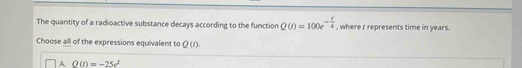 The quantity of a radioactive substance decays according to the function Q(t)=100e^(-frac t)4 , where t represents time in years.
Choose all of the expressions equivalent to Q(t).
A. Q(t)=-25e^t