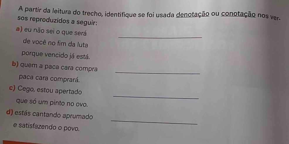 A partir da leitura do trecho, identifique se foi usada denotação ou conotação nos ver 
sos reproduzidos a seguir: 
_ 
a) eu não sei o que será 
de você no fim da luta 
porque vencido já está. 
_ 
b) quem a paca cara compra 
paca cara comprará. 
_ 
c) Cego, estou apertado 
que só um pinto no ovo. 
_ 
d) estás cantando aprumado 
e satisfazendo o povo.