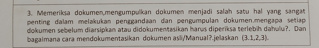 Memeriksa dokumen,mengumpulkan dokumen menjadi salah satu hal yang sangat 
penting dalam melakukan penggandaan dan pengumpulan dokumen.mengapa setiap 
dokumen sebelum diarsipkan atau didokumentasikan harus diperiksa terlebih dahulu?. Dan 
bagaimana cara mendokumentasikan dokumen asli/Manual?.jelaskan (3.1,2,3).