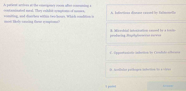 A patient arrives at the emergency room after consuming a
contaminated meal. They exhibit symptoms of nausea, A. Infectious disease caused by Salmonella
vomiting, and diarrhea within two hours. Which condition is
most likely causing these symptoms?
B. Microbial intoxication caused by a toxin-
producing Staphylococcus aureus
C. Opportunistic infection by Candida albicans
D. Acellular pathogen infection by a virus
1 point Answer