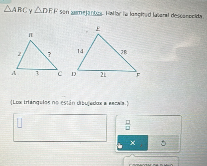 △ ABC y △ DEF son semejantes. Hallar la longitud lateral desconocida. 
(Los triángulos no están dibujados a escala.) 
□ 
 □ /□   
X 5 
Comenzar de nu e vo