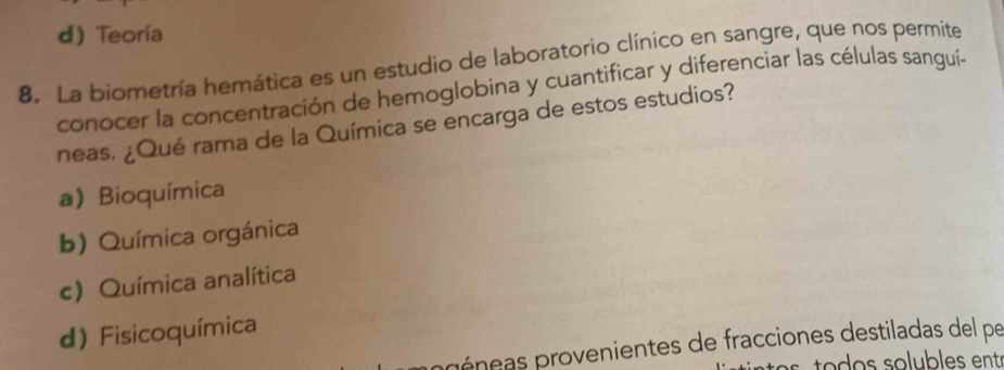 d)Teoría
8. La biometría hemática es un estudio de laboratorio clínico en sangre, que nos permite
conocer la concentración de hemoglobina y cuantificar y diferenciar las células sanguí-
neas. ¿Qué rama de la Química se encarga de estos estudios?
a) Bioquímica
b) Química orgánica
c) Química analítica
d) Fisicoquímica
péneas provenientes de fracciones destiladas del pe