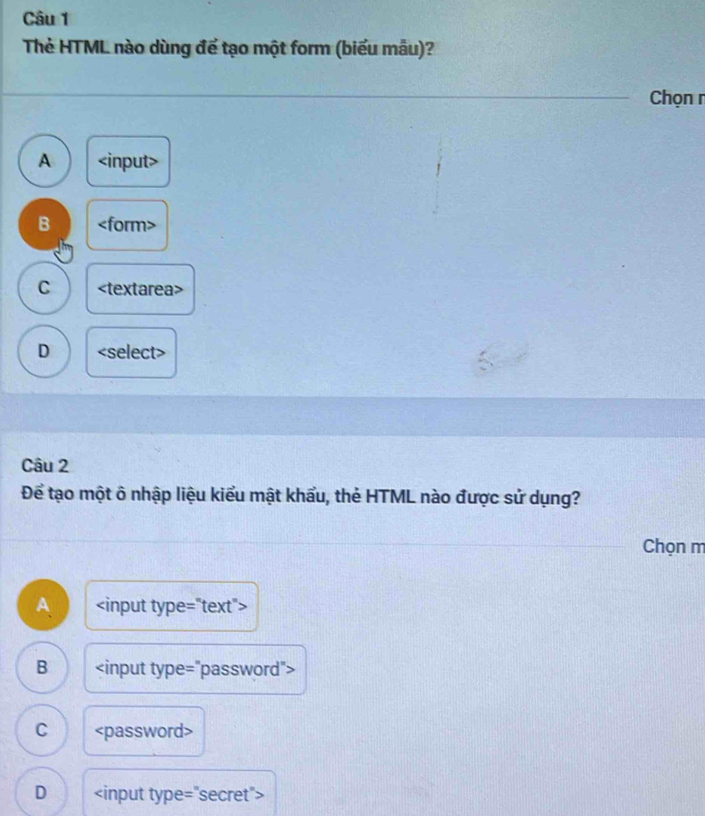 Thẻ HTML nào dùng để tạo một form (biểu mẫu)?
Chọn r
A
B
C
D
Câu 2
Để tạo một ô nhập liệu kiểu mật khẩu, thẻ HTML nào được sử dụng?
Chọn m
A
B
C
D