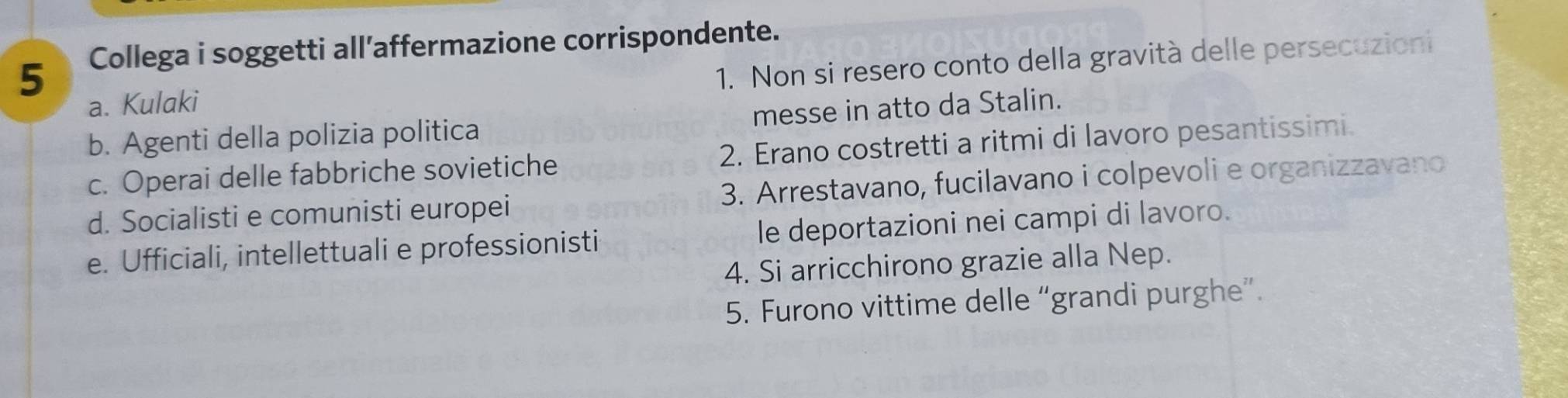 Collega i soggetti all’affermazione corrispondente.
a. Kulaki 1. Non si resero conto della gravità delle persecuzioni
b. Agenti della polizia politica messe in atto da Stalin.
c. Operai delle fabbriche sovietiche 2. Erano costretti a ritmi di lavoro pesantissimi.
d. Socialisti e comunisti europei 3. Arrestavano, fucilavano i colpevoli e organizzavano
e. Ufficiali, intellettuali e professionisti le deportazioni nei campi di lavoro.
4. Si arricchirono grazie alla Nep.
5. Furono vittime delle “grandi purghe”.