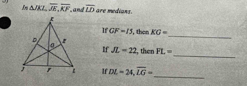 In △ JKL, overline JE, overline KF , and overline LD are medians. 
If GF=15 , then KG=
_ 
_ 
If JL=22 , then FL=
_ 
If DL=24, overline LG=