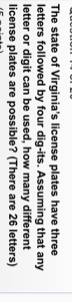 The state of Virginia's license plates have three 
letters followed by four dig-its. Assuming that any 
letter or digit can be used, how many different 
license plates are possible? (There are 26 letters)