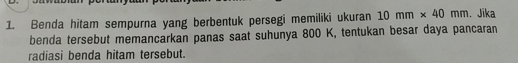 Benda hitam sempurna yang berbentuk persegi memiliki ukuran 10mm* 40mm. Jika 
benda tersebut memancarkan panas saat suhunya 800 K, tentukan besar daya pancaran 
radiasi benda hitam tersebut.