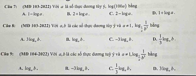 (MD 103-2022) Với a là số thực dương tùy ý, log (100a)bhat ang
A. 1-log a. B. 2+log a. C. 2-log a. D. 1+log a. 
Câu 8: (MD 103-2022) Với a,b là các số thực dương tùy ý và a!= 1, log _ 1/a  1/b^3  bàng
A. 3log _ab. B. log _ab. C. -3log _ab. D.  1/3 log _ab. 
Câu 9: (MĐ 104-2022) Với a,b là các shat o 6 thực dương tuỷ ý và a!= 1, log _ 1/a  1/b^3  bằng
A. log _ab. B. -3log _ab. C.  1/3 log _ab. D. 3log _ab.