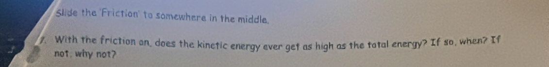 Slide the 'Friction' to somewhere in the middle. 
With the friction on, does the kinetic energy ever get as high as the total energy? If so, when? If 
not, why not?