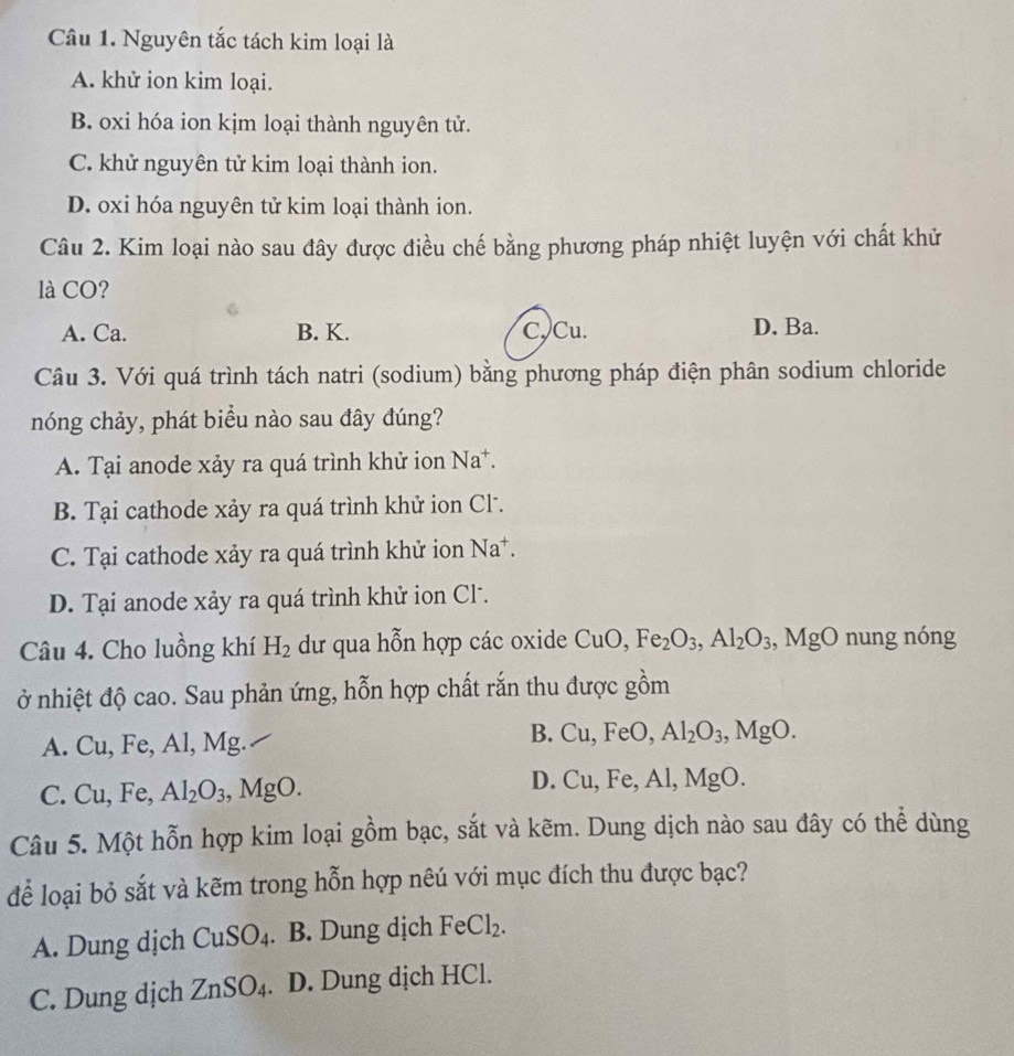 Nguyên tắc tách kim loại là
A. khử ion kim loại.
B. oxi hóa ion kjm loại thành nguyên tử.
C. khử nguyên tử kim loại thành ion.
D. oxi hóa nguyên tử kim loại thành ion.
Câu 2. Kim loại nào sau đây được điều chế bằng phương pháp nhiệt luyện với chất khử
là CO?
A. Ca. B. K. C. Cu. D. Ba.
Câu 3. Với quá trình tách natri (sodium) bằng phương pháp điện phân sodium chloride
nóng chảy, phát biểu nào sau đây đúng?
A. Tại anode xảy ra quá trình khử ion Na^+.
B. Tại cathode xảy ra quá trình khử ion Cl.
C. Tại cathode xảy ra quá trình khử ion Na^+.
D. Tại anode xảy ra quá trình khử ion Cl.
Câu 4. Cho luồng khí H_2 dư qua hỗn hợp các oxide CuO,Fe_2O_3,Al_2O_3,MgO n ung nóng
ở nhiệt độ cao. Sau phản ứng, hỗn hợp chất rắn thu được gồm
A. ( u. Fe, A1,Mg.
B. Cu,FeO, Al_2O_3,MgO.
D.
C. Cu,Fe Al_2O_3,MgO. Cu,Fe,Al,MgO.
Câu 5. Một hỗn hợp kim loại gồm bạc, sắt và kẽm. Dung dịch nào sau đây có thể dùng
để loại bỏ sắt và kẽm trong hỗn hợp nêú với mục đích thu được bạc?
A. Dung dịch CuSO_4. B. Dung dịch FeCl_2.
C. Dung dịch ZnSO_4. D. Dung dịch HCl.