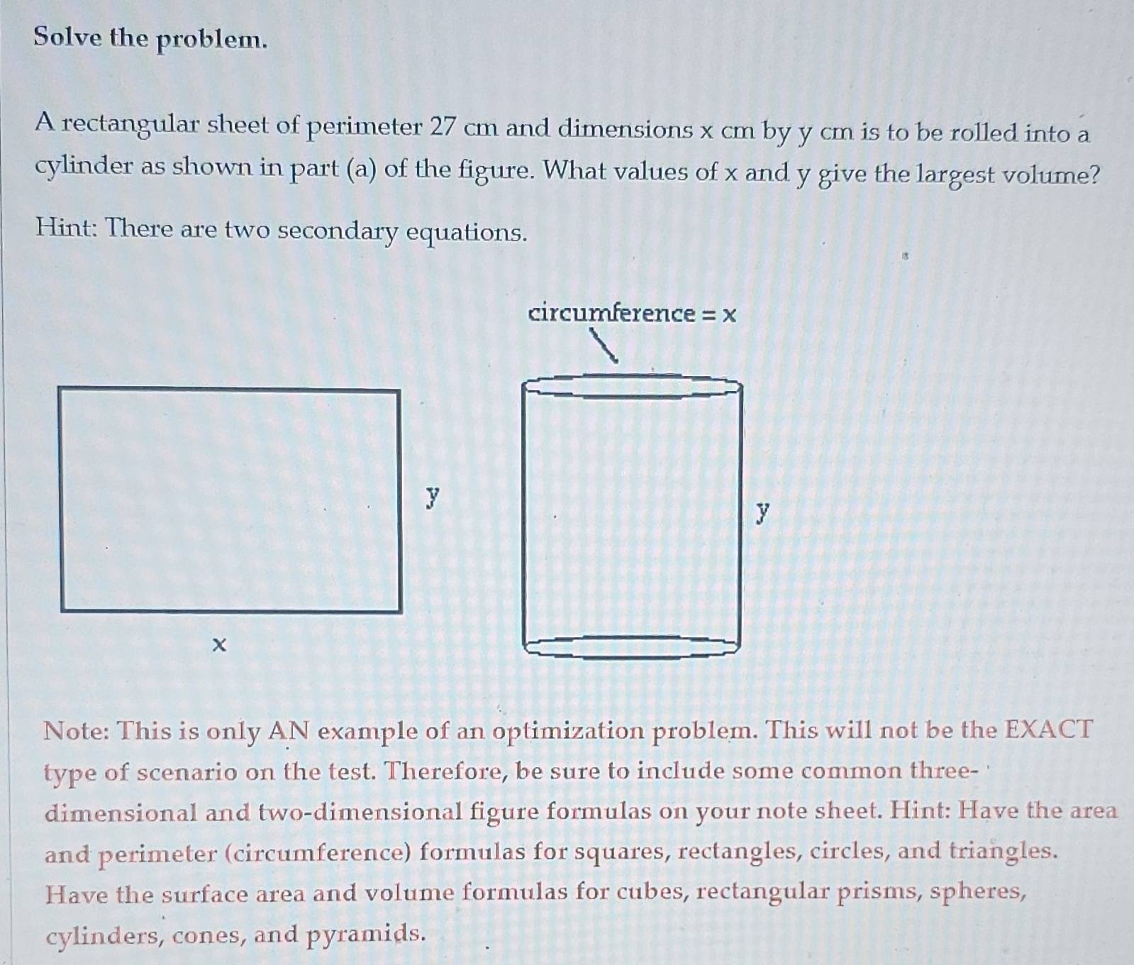 Solve the problem.
A rectangular sheet of perimeter 27 cm and dimensions x cm by y cm is to be rolled into a
cylinder as shown in part (a) of the figure. What values of x and y give the largest volume?
Hint: There are two secondary equations.
Note: This is only AN example of an optimization problem. This will not be the EXACT
type of scenario on the test. Therefore, be sure to include some common three- '
dimensional and two-dimensional figure formulas on your note sheet. Hint: Have the area
and perimeter (circumference) formulas for squares, rectangles, circles, and triangles.
Have the surface area and volume formulas for cubes, rectangular prisms, spheres,
cylinders, cones, and pyramids.