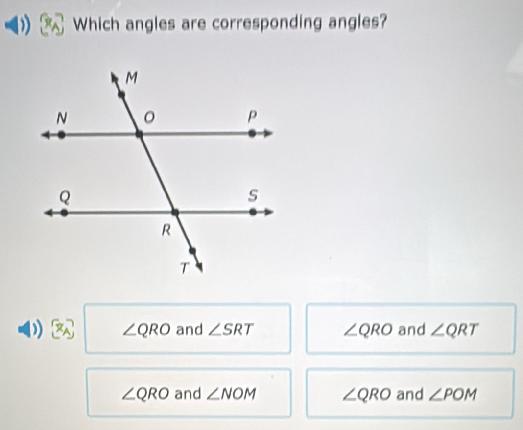 Which angles are corresponding angles?
) and ∠ SRT ∠ QRO and ∠ QRT
∠ QRO
∠ QRO and ∠ NOM ∠ QRO and ∠ POM