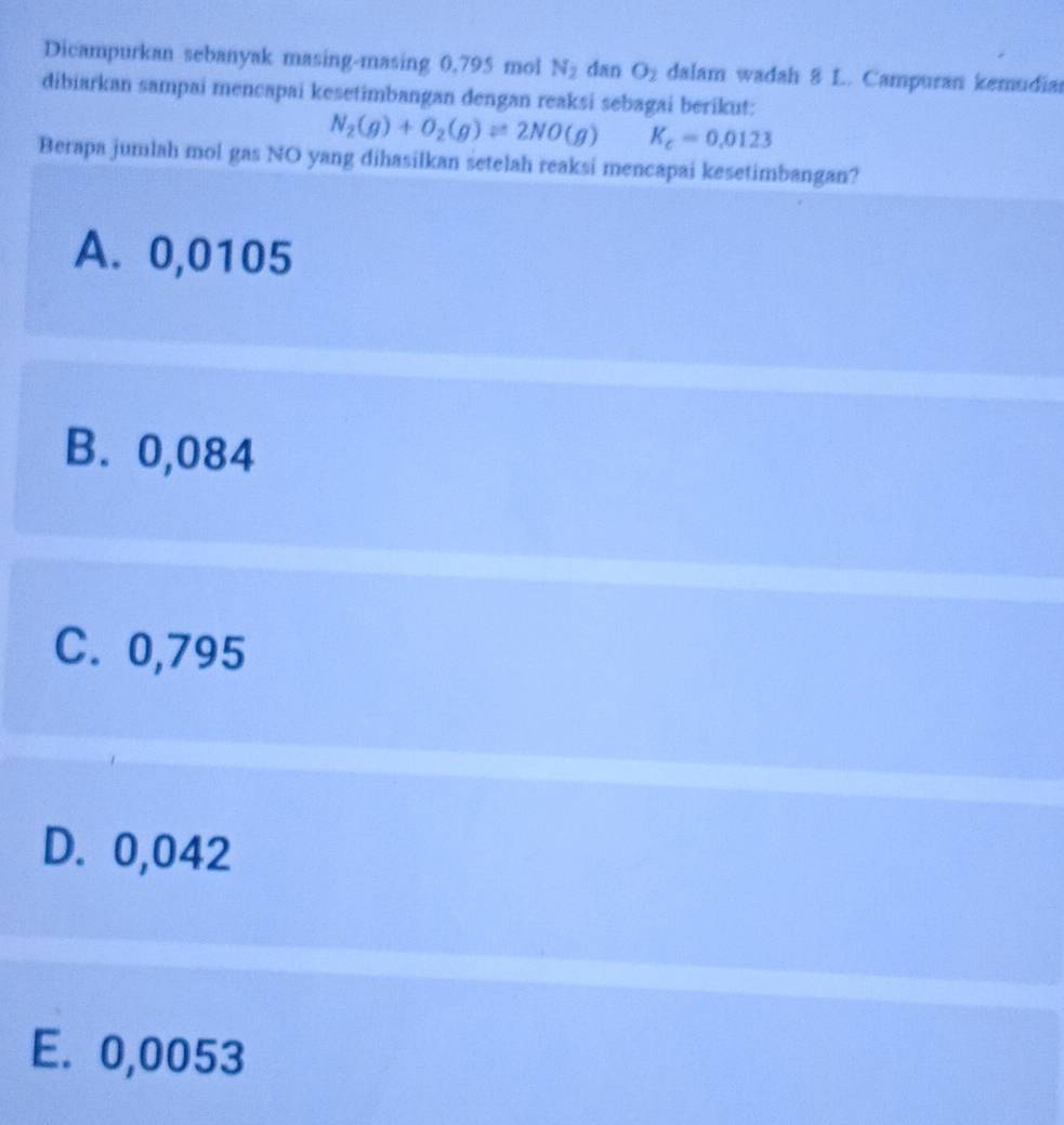 Dicampurkan sebanyak masing-masing 0,795 mol N_2 dan O_2 dalam wadah 8 L. Campuran kemudia
dibiarkan sampai mencapai kesetimbangan dengan reaksi sebagai berikut:
N_2(g)+O_2(g)leftharpoons 2NO(g) K_c=0.0123
Berapa jumlah mol gas NO yang dihasilkan setelah reaksi mencapai kesetimbangan?
A. 0,0105
B. 0,084
C. 0,795
D. 0,042
E. 0,0053