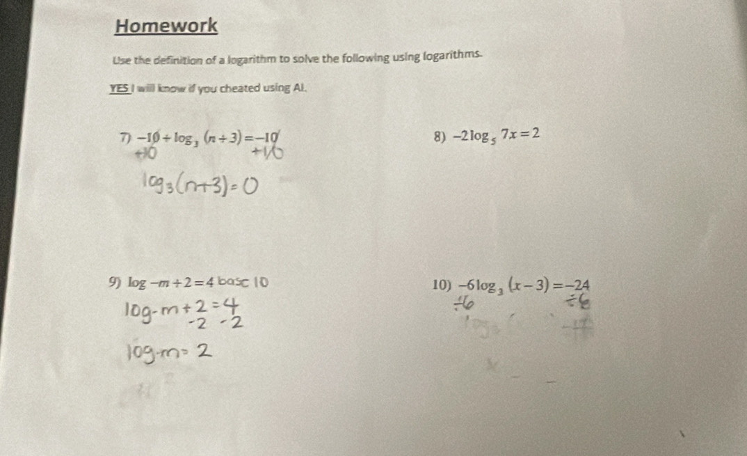 Homework 
Use the definition of a logarithm to solve the following using logarithms. 
YES I will know if you cheated using Al. 
7) -10/ log _3(n+3)=-10 8) -2log _57x=2
9) log -m+2=4 oa Sc10 10) -6log _3(x-3)=-24