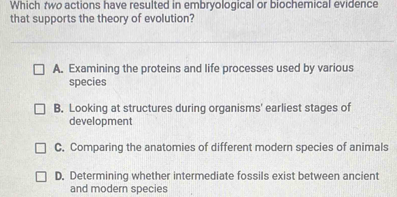 Which two actions have resulted in embryological or biochemical evidence
that supports the theory of evolution?
A. Examining the proteins and life processes used by various
species
B. Looking at structures during organisms' earliest stages of
development
C. Comparing the anatomies of different modern species of animals
D. Determining whether intermediate fossils exist between ancient
and modern species