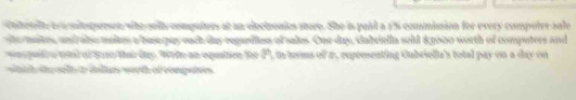 chitetelt t a onitspersen who sells computves at an electronies store. She is pail a 1% commision for every computer sale 
she makes, and ale makkes a base pay each day regardless of sales. One day, dabriella sold 83000 worth of computers and 
wrs pud o wad of Sare thar day. Weln an equation toe P, in terms of a, representing Gubriella's total pay on a day on 
whih thy with a inlles worth of competves .