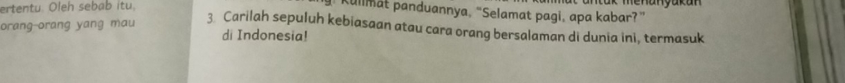 ertentu. Oleh sebab itu. 
ha n y ak a n 
Kullmat panduannya, “Selamat pagi, apa kabar?” 
3 Carilah sepuluh kebiasaan atau cara orang bersalaman di dunia ini, termasuk 
orang-orang yang mau di Indonesia!