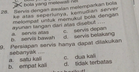 d. bola yang melewati net
28. Servis dengan awalan melemparkan bola
ke atas seperlunya, kemudian server
melompat untuk memukul bola dengan
ayunan tangan dari atas disebut ....
a. servis atas c. servis depan
b. servis bawah d. servis belakang
9. Persiapan servis hanya dapat dilakukan
sebanyak ....
a. satu kali c. dua kali
b. empat kali d. tidak terbatas
silutl