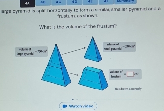 4A 48 4 C 4D 4E 
large pyramid is split horizontally to form a similar, smaller pyramid and a 
frustum, as shown 
What is the volume of the frustum? 
small pyramid volume of =240cm^2
arge pyrarnid =290cm
vollume of frustum =□ cm^1
Not drawn accurately 
# Watch video