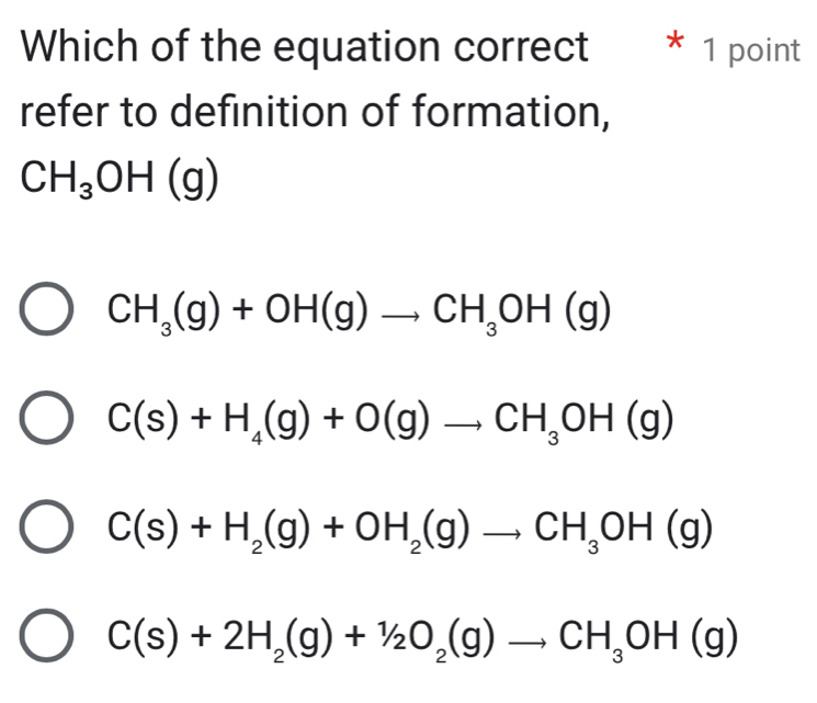 Which of the equation correct * 1 point
refer to definition of formation,
CH_3OH(g)
CH_3(g)+OH(g)to CH_3OH(g)
C(s)+H_4(g)+O(g)to CH_3OH(g)
C(s)+H_2(g)+OH_2(g)to CH_3OH(g)
C(s)+2H_2(g)+1/2O_2(g)to CH_3OH(g)