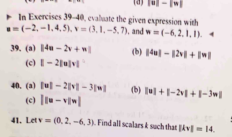 ||u||-||w||
In Exercises 39-40, evaluate the given expression with
u=(-2,-1,4,5), v=(3,1,-5,7) , and w=(-6,2,1,1). 
39. (a) ||4u-2v+w|| (b) ||4u||-||2v||+||w||
(c) ||-2||u||v||
40. (a) ||u||-2||v||-3||w|| (b) ||u||+||-2v||+||-3w||
(c) |||u-v||w||
41. Let v=(0,2,-6,3). Find all scalars k such that ||kv||=14.