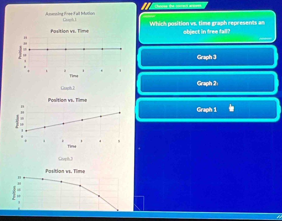 Choose the correct answer. 
Assessing Free Fall Motion 
Graph 1 
Which position vs. time graph represents an 
object in free fall? 
'.'''''' 
Graph 3
Graph 2: 
Graph 2 
Position vs. Time
25 Graph 1
20
15
10
s
。
1 2 3 4 s
Time 
Graph 3
Position vs. Time
25
20
15
10
5
0