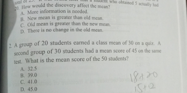 mat a student who obtained 5 actually had 
20. How would the discovery affect the mean?
A. More information is needed.
B. New mean is greater than old mean.
C. Old mean is greater than the new mean.
D. There is no change in the old mean.
2. A group of 20 students earned a class mean of 30 on a quiz. A
second group of 30 students had a mean score of 45 on the same
test. What is the mean score of the 50 students?
A. 32.5
B. 39.0
C. 41.0
D. 45.0