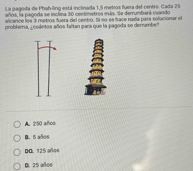 La pagoda de Phah-ling está inclinada 1,5 metros fuera del centro. Cada 25
años, la pagoda se inclina 30 centímetros más. Se derrumbará cuando
alcance los 3 metros fuera del centro. Si no se hace nada para solucionar el
problema, ¿cuántos años faltan para que la pagoda se derrumbe?
A. 250 años
B. 5 años
DO. 125 años
D. 25 años