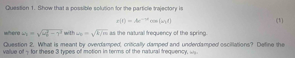 Show that a possible solution for the particle trajectory is
x(t)=Ae^(-gamma t)cos (omega _1t) (1) 
where omega _1=sqrt (omega _0)^2-gamma^2 with omega _0=sqrt(k/m) as the natural frequency of the spring. 
Question 2. What is meant by overdamped, critically damped and underdamped oscillations? Define the 
value of γ for these 3 types of motion in terms of the natural frequency, ω.