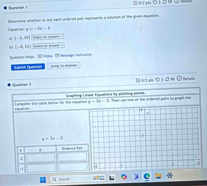 □ 0/2 pts つ 3[99 Details 
Determine whether or not each ordered pair represents a solution of the given equation. 
Equation: y=-3x-4
a) (-5,10) Select an answer 
b) (-6,15) Select an answer 
Question Help: Video Message instructor 
Submit Question Jump to Answer 
Question 2 C 0/2 pts D3? 3 99 Details 
Graphing Linear Equations by plotting points. 
Complete the table below for the equation y=2x-2. Then use two of the ordered pairs to graph the 
equation.
y=2x-2
Search