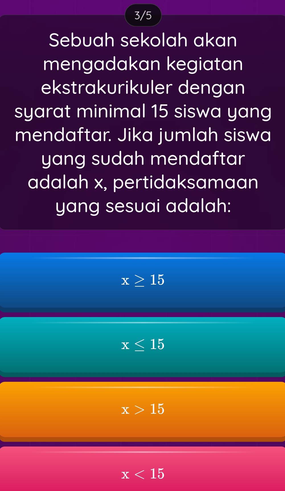 3/5
Sebuah sekolah akan
mengadakan kegiatan
ekstrakurikuler dengan
syarat minimal 15 siswa yang
mendaftar. Jika jumlah siswa
yang sudah mendaftar 
adalah x, pertidaksamaan
yang sesuai adalah:
x≥ 15
x≤ 15
x>15
x<15</tex>