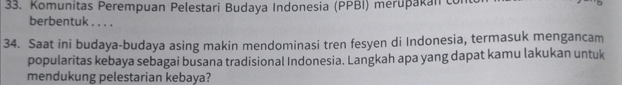 Komunitas Perempuan Pelestari Budaya Indonesia (PPBI) merupakan con 
berbentuk . . . . 
34. Saat ini budaya-budaya asing makin mendominasi tren fesyen di Indonesia, termasuk mengancam 
popularitas kebaya sebagai busana tradisional Indonesia. Langkah apa yang dapat kamu lakukan untuk 
mendukung pelestarian kebaya?