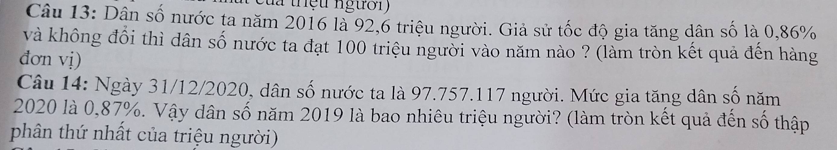 ua thệu người) 
Câu 13: Dân số nước ta năm 2016 là 92, 6 triệu người. Giả sử tốc độ gia tăng dân số là 0,86%
và không đổi thì dân số nước ta đạt 100 triệu người vào năm nào ? (làm tròn kết quả đến hàng 
đơn vị) 
Câu 14: Ngày 31/12/2020, dân số nước ta là 97.757. 117 người. Mức gia tăng dân số năm 
2020 là 0,87%. Vậy dân số năm 2019 là bao nhiêu triệu người? (làm tròn kết quả đến số thập 
phân thứ nhất của triệu người)