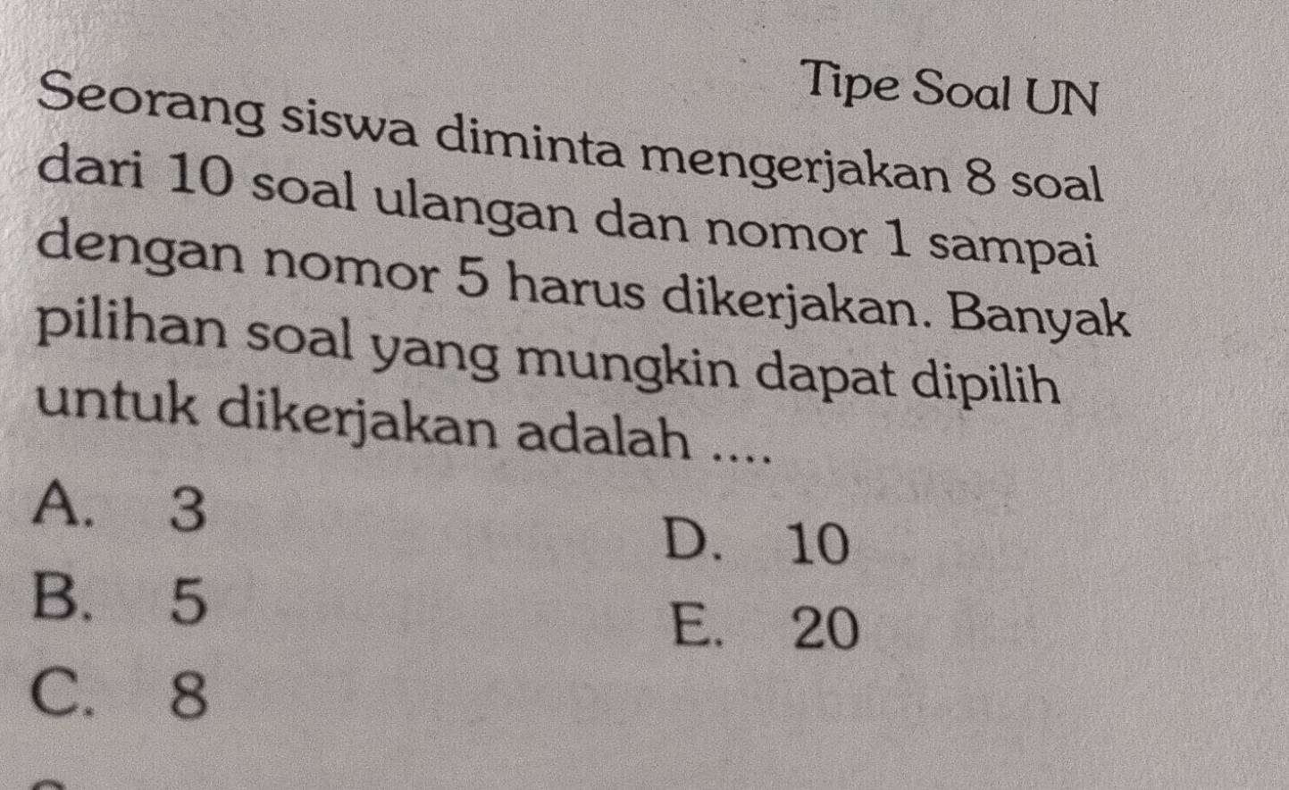 Tipe Soal UN
Seorang siswa diminta mengerjakan 8 soal
dari 10 soal ulangan dan nomor 1 sampai
dengan nomor 5 harus dikerjakan. Banyak
pilihan soal yang mungkin dapat dipilih
untuk dikerjakan adalah ....
A. 3
D. 10
B. 5
E. 20
C. 8