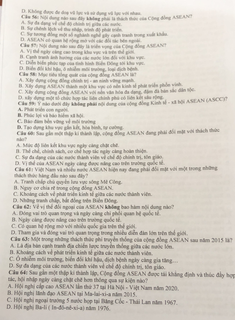 D. Không được đe doạ vũ lực và sứ dụng vũ lực với nhau.
Câu 56: Nội dung nào sau đây không phải là thách thức của Cộng đồng ASEAN?
A. Sự đa dạng về chế độ chính trị giữa các nước.
B. Sự chênh lệch về thu nhập, trình độ phát triên.
C. Sự tương đồng một số nghành nghệ gây cạnh tranh trong xuất khẩu.
D. ASEAN có quan hệ rộng mở với các đối tác bên ngoài.
Cầu 57: Nội dung nào sau đây là triển vọng của Cộng đồng ASEAN?
A. Vị thế ngày càng cao trong khu vực và trên thế giới.
B. Cạnh tranh ảnh hướng của các nước lớn đối với khu vực.
C. Diễn biến phức tạp của tình hình Biến Đông tới khu vực.
D. Biến đổi khí hậu, ô nhiễm môi trường, loại dịch bệnh.
Câu 58: Mục tiêu tổng quát của cộng đồng ASEAN là?
A. Xây dựng cộng đồng chính trị - an ninh vững mạnh.
B. Xây dựng ASEAN thành một khu vực có nền kinh tế phát triển phồn yinh.
C. Xây dựng cộng đồng ASEAN với nên văn hóa đa dạng, đậm đà bản sắc dân tộc.
D. xây dựng một tổ chức hợp tác liên chính phủ có liên kết sâu rộng.
Câu 59: Ý nào dưới đây không phải nội dung của cộng đồng Kinh tế - xã hội ASEAN (ASCC)?
A. Phát triển con người.
B. Phúc lợi và bảo hiểm xã hội.
C. Bảo đám bền vững về môi trường
D. Tạo dựng khu vực gắn kết, hòa bình, tự cường.
Câu 60: Sau gần một thập kí thành lập, cộng đồng ASEAN đang phải đối mặt với thách thức
nào?
A. Mức độ liên kết khu vực ngày càng chặt chẽ.
B. Thể chế, chính sách, cơ chế hợp tác ngày càng hoàn thiện.
C. Sự đa dạng của các nước thành viên về chế độ chính trị, tôn giáo.
D. Vị thế của ASEAN ngày càng được nâng cao trên trường quốc tế.
Câu 61: Việt Nam và nhiều nước ASEAN hiện nay đang phải đối mặt với một trong những
thách thức hàng đầu nào sau đây?
A. Tranh chấp chủ quyền lưu vực sông Mê Công.
B. Nguy cơ chia rẽ trong cộng đồng ASEAN.
C. Khoảng cách về phát triển kinh tế giữa các nước thành viên.
D. Những tranh chấp, bất đồng trên Biển Đông.
Câu 62: Về vị thế đối ngoại của ASEAN không bao hàm nội dung nào?
A. Đóng vai trò quan trọng và ngày càng chi phối quan hệ quốc tế.
B. Ngày càng được nâng cao trên trường quốc tế.
C. Có quan hệ rộng mở với nhiều quốc gia trên thế giới.
D. Tham gia và đóng vai trò quan trọng trong nhiều diễn đàn lớn trên thế giới.
Câu 63: Một trong những thách thức phi truyền thống của cộng đồng ASEAN sau năm 2015 là?
A. Là địa bàn cạnh tranh địa chiến lược truyền thống giữa các nước lớn.
B. Khoảng cách về phát triển kinh tế giữa các nước thành viên.
C. Ô nhiễm môi trường, biến đồi khí hậu, dịch bệnh ngày càng gia tăng...
D. Sự đa dạng của các nước thành viên về chế độ chính trị, tôn giáo.
Câu 64: Sau gần một thập ki thành lập, Cộng đồng ASEAN được tái khẳng định và thúc đầy hợp
tác, hội nhập ngày càng chặt chẽ hơn thông qua sự kiện nào?
A. Hội nghị cấp cao ASEAN lần thứ 37 tại Hà Nội - Việt Nam năm 2020.
B. Hội nghị lãnh đạo ASEAN tại Ma-lai-xi-a năm 2015.
C. Hội nghị ngoại trưởng 5 nước họp tại Băng Cốc - Thái Lan năm 1967.
D. Hội nghị Ba-li ( In-đô- noverline overline e-Xi-a) 1 năm 1976.