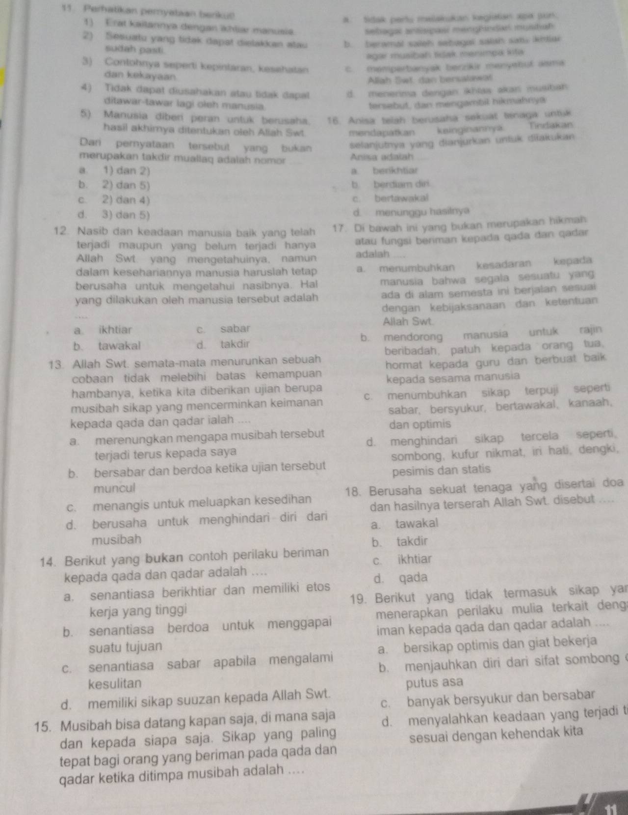 Perhatikan peryataan beriku!
A. Sidak parts melakukan kegiatan apa pun.
1) Erat kailannya dengan ähliar manusia
Sebagar anssipasi manghinda mustah
2) Sesuatu yang tidak dapat dislakkan atau b. beramal saieh sebagal satah san, kinai
sudah pasti.
agar musibah tidak menmpa kita
3) Contohnya seperti kepintaran, kesehatan c. memperbanyak berzikir menyshuf asma
dan kekayaan
Allah Set dan bersalawal
4) Tidak dapat diusahakan atau tidak dapal d. menerima dengan ikhlas akan musiban
ditawar-tawar lagi oleh manusia. fersebut, dan mengambil hikmahnya
5) Manusia diberi peran untuk berusaha. 16. Anisa teiah berusaha sekuat tenaga untuk
hasil akhimya ditentukan oleh Aliah Swt. mendapatkan keinginannya. Tindakan
Dari pernyataan tersebut yang bukan selanjutnya yáng dianjurkan untuk diłakukan
merupakan takdir muallaq adalah nomor Anisa adalah
a. 1) dan 2) a. berikhtiar
b. 2) dan 5) b berdiam diri
c. 2) dan 4) c. bertawakal
d. 3) dan 5) d. menunggu hasilnya
12. Nasib dan keadaan manusia baik yang telah 17. Di bawah ini yang bukan merupakan hikmah
terjadi maupun yang belum terjadi hanya atau fungsi beriman kepada qada dan qadar
Allah Swt yang mengetahuinya, namun adalah
dalam kesehariannya manusia haruslah tetap a. menumbuhkan kesadaran kepada
berusaha untuk mengetahui nasibnya. Hal manusia bahwa segala sesuatu yang
yang dilakukan oleh manusia tersebut adalah ada di alam semesta ini berjalan sesuai
dengan kebijaksanaan dan ketentuan
Allah Swt.
a ikhtiar c. sabar
b. mendorong
b. tawakal d. takdir manusía untuk rajin
13. Allah Swt. semata-mata menurunkan sebuah beribadah, patuh kepada orang tua.
cobaan tidak melebihi batas kemampuan hormat kepada guru dan berbuat baik .
hambanya, ketika kita diberikan ujian berupa kepada sesama manusia
musibah sikap yang mencerminkan keimanan c. menumbuhkan sikap terpuji seperti
kepada qada dan qadar ialah .... sabar， bersyukur， bertawakal、 kanaah，
dan optimis
a. merenungkan mengapa musibah tersebut
terjadi terus kepada saya d. menghindari sikap tercela seperti
b. bersabar dan berdoa ketika ujian tersebut sombong, kufur nikmat, iri hati, dengki,
pesimis dan statis
muncul
c. menangis untuk meluapkan kesedihan 18. Berusaha sekuat tenaga yang disertai doa
d. berusaha untuk menghindari diri dari dan hasilnya terserah Allah Swt. disebut ....
a. tawakal
musibah b. takdir
14. Berikut yang bukan contoh perilaku beriman c. ikhtiar
kepada qada dan qadar adalah ....
a. senantiasa berikhtiar dan memiliki etos d. qada
kerja yang tinggi 19. Berikut yang tidak termasuk sikap yar
b. senantiasa berdoa untuk menggapai menerapkan perilaku mulia terkait deng
iman kepada qada dan qadar adalah ....
suatu tujuan
c. senantiasa sabar apabila mengalami a. bersikap optimis dan giat bekerja
b. menjauhkan diri dari sifat sombong 
kesulitan putus asa
c. banyak bersyukur dan bersabar
d. memiliki sikap suuzan kepada Allah Swt.
15. Musibah bisa datang kapan saja, di mana saja d. menyalahkan keadaan yang terjadi t
dan kepada siapa saja. Sikap yang paling
sesuai dengan kehendak kita
tepat bagi orang yang beriman pada qada dan
qadar ketika ditimpa musibah adalah ....
11