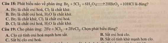 Phát biểu nào về phản ứng Br_2+5Cl_2+6H_2Oleftharpoons 2HBrO_3+10HCl là đúng?
A. Br_2 là chất oxi hoá, Cl_2 là chất khử.
B. Br_2 là chất oxi hoá, H_2O là chất khử.
C. Br_2 là chất khử, Cl_2 là chất oxi hoá.
D. Cl_2 là chất oxi hoá, H_2O là chất khử.
Câu 19: Cho phản ứng: 2Fe+3Cl_2to 2FeCl_3.Chọn phát biểu đúng?
A. Clo có tính oxi hoá mạnh hơn sắt. B. Sắt oxi hoá clo.
C. Sắt bị clo oxi hoá. D. Sắt có tính khử mạnh hơn clo.