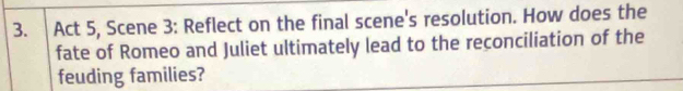 Act 5, Scene 3: Reflect on the final scene's resolution. How does the 
fate of Romeo and Juliet ultimately lead to the reconciliation of the 
feuding families?