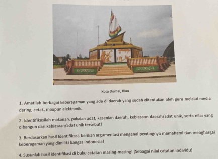 Kota Du 
1. Amatilah berbagai keberagaman yang ada di daerah yang sudah ditentukan oleh guru melalui media 
daring, cetak, maupun elektronik. 
2. Identifikasilah makanan, pakaian adat, kesenian daerah, kebiasaan daerah/adat unik, serta nilai yang 
dibangun dari kebiasaan/adat unik tersebut! 
3. Berdasarkan hasil Identifikasi, berikan argumentasi mengenai pentingnya memahami dan menghargai 
keberagaman yang dimiliki bangsa indonesia! 
4. Susunlah hasil identifikasi di buku catatan masing-masing| (Sebagai nilai catatan individu)