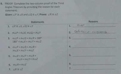 PROOF Complete the two-column proof of the Third 
Angles Theorem by providing the reason for each 
statement. 
Given: ∠ P≌ ∠ X and ∠ Q≌ ∠ Y Prove: ∠ R≌ ∠ Z
Statements Reasons 
1. ∠ P≌ ∠ X, ∠ Q≌ ∠ Y 1._ 
2. m∠ P=m∠ X, m∠ Q=m∠ Y 2._ 
3. m∠ P+m∠ Q+m∠ R=180° 3._
180°=m∠ X+m∠ Y+m∠ Z
4. m∠ P+m∠ Q+m∠ R= 4._
m∠ X+m∠ Y+m∠ Z
5. m∠ X+m∠ Y+m∠ R= 5._
m∠ X+m∠ Y+m∠ Z
6. m∠ R=m∠ Z 6._ 
7. ∠ Requiv ∠ Z 7._