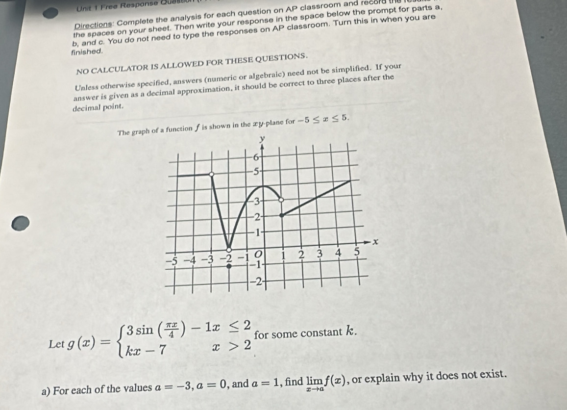 Free Response Questi 
Directions: Complete the analysis for each question on AP classroom and record the 
the spaces on your sheet. Then write your response in the space below the prompt for parts a,
b, and c. You do not need to type the responses on AP classroom. Turn this in when you are 
finished. 
NO CALCULATOR IS ALLOWED FOR THESE QUESTIONS. 
Unless otherwise specified, answers (numeric or algebraic) need not be simplified. If your 
answer is given as a decimal approximation, it should be correct to three places after the 
decimal point. 
The grapction f is shown in the xy -plane for -5≤ x≤ 5. 
Let g(x)=beginarrayl 3sin ( π x/4 )-1x≤ 2 kx-7x>2endarray. for some constant k. 
a) For each of the values a=-3, a=0 , and a=1 , find limlimits _xto af(x) , or explain why it does not exist.