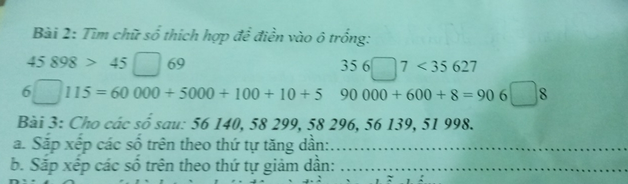 Tìm chữ số thích hợp để điền vào ô trống:
45898>45□ 69
356□ 7<35627</tex>
6□ 115=60000+5000+100+10+5 90000+600+8=906□ 8
Bài 3: Cho các số sau: 56 140, 58 299, 58296, 56139, 51 998. 
a. Sắp xếp các số trên theo thứ tự tăng dần:_ 
b. Sắp xếp các số trên theo thứ tự giảm dần:_