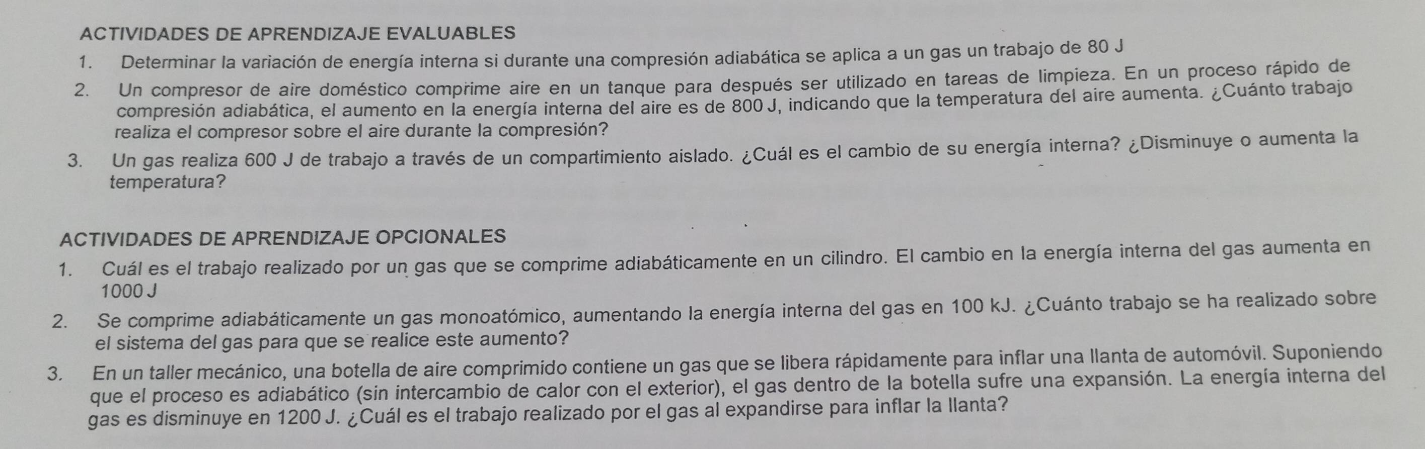 ACTIVIDADES DE APRENDIZAJE EVALUABLES 
1. Determinar la variación de energía interna si durante una compresión adiabática se aplica a un gas un trabajo de 80 J
2. Un compresor de aire doméstico comprime aire en un tanque para después ser utilizado en tareas de limpieza. En un proceso rápido de 
compresión adiabática, el aumento en la energía interna del aire es de 800 J, indicando que la temperatura del aire aumenta. ¿Cuánto trabajo 
realiza el compresor sobre el aire durante la compresión? 
3. Un gas realiza 600 J de trabajo a través de un compartimiento aislado. ¿Cuál es el cambio de su energía interna? ¿Disminuye o aumenta la 
temperatura? 
ACTIVIDADES DE APRENDIZAJE OPCIONALES 
1. Cuál es el trabajo realizado por un gas que se comprime adiabáticamente en un cilindro. El cambio en la energía interna del gas aumenta en
1000 J
2. Se comprime adiabáticamente un gas monoatómico, aumentando la energía interna del gas en 100 kJ. ¿Cuánto trabajo se ha realizado sobre 
el sistema del gas para que se realice este aumento? 
3. En un taller mecánico, una botella de aire comprimido contiene un gas que se libera rápidamente para inflar una llanta de automóvil. Suponiendo 
que el proceso es adiabático (sin intercambio de calor con el exterior), el gas dentro de la botella sufre una expansión. La energía interna del 
gas es disminuye en 1200 J. ¿Cuál es el trabajo realizado por el gas al expandirse para inflar la llanta?