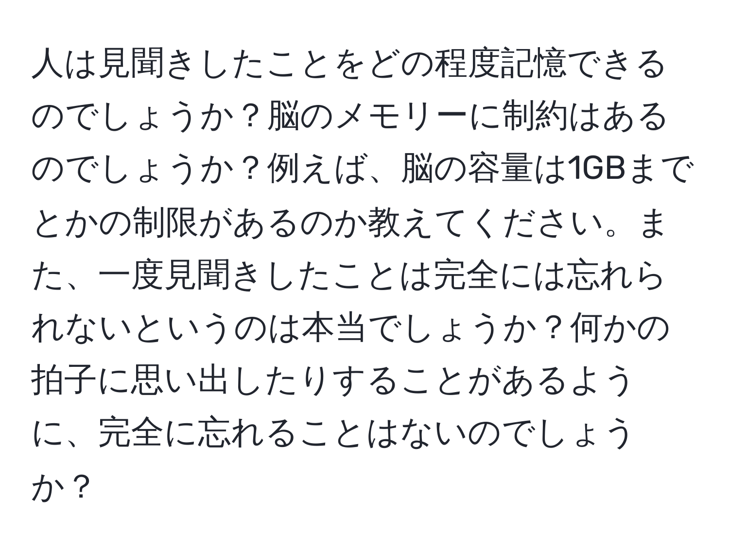 人は見聞きしたことをどの程度記憶できるのでしょうか？脳のメモリーに制約はあるのでしょうか？例えば、脳の容量は1GBまでとかの制限があるのか教えてください。また、一度見聞きしたことは完全には忘れられないというのは本当でしょうか？何かの拍子に思い出したりすることがあるように、完全に忘れることはないのでしょうか？