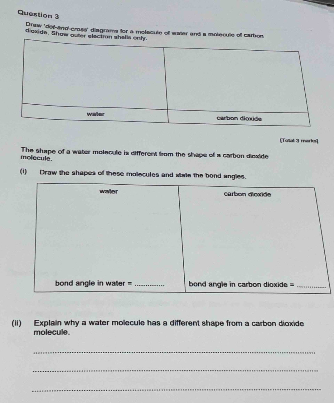 Draw 'dot-and-cross' diagrams for a molecule of water and a molecule of carbon 
dioxide. Show outer ele 
[Total 3 marks] 
The shape of a water molecule is different from the shape of a carbon dioxide 
molecule. 
(i) Draw the shapes of these molecules and state the bond angles. 
(ii) Explain why a water molecule has a different shape from a carbon dioxide 
molecule. 
_ 
_ 
_