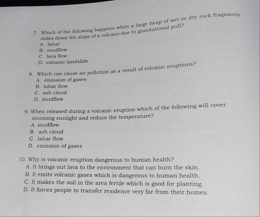 Which of the following happens when a large heap of wet or dry rock fragments
slides down the slope of a volcano due to gravitational pull?
A. lahar
B. mudflow
C. lava flow
D. volcanic landslide
8. Which can cause air pollution as a result of volcanic eruptions?
A. emission of gases
B. lahar flow
C. ash cloud
D. mudflow
9. When released during a volcanic eruption which of the following will cover
incoming sunlight and reduce the temperature?
A. mudflow
B. ash cloud
C. lahar flow
D. emission of gases
10. Why is volcanic eruption dangerous to human health?
A. It brings out lava to the environment that can burn the skin.
B. It emits volcanic gases which is dangerous to human health.
C. It makes the soil in the area fertile which is good for planting.
D. It forces people to transfer residence very far from their homes.